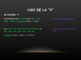 SE ESCRIBE “V” Las palabras que  empiezan  por  val-, vice-villa-, villar- .  Excepto :  bíceps  y  billar. Los  adjetivos y sustantivos terminados   en  ava, avo, eva, eve, evo, iva, ivo. Excepto :   árabe, sílaba  y  estribo. Valor, vicepresidente, villancico... Octava/o, grave, activo, nocivo/a, nieve, ... USO DE LA “V” 