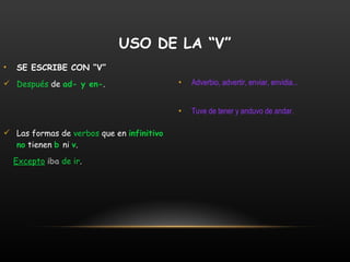 SE ESCRIBE CON “V” Después  de  ad- y en- . Las formas de  verbos  que en   infinitivo no   tienen   b  ni   v .  Excepto   iba   de ir . Adverbio, advertir, enviar, envidia... Tuve de tener y anduvo de andar. USO DE LA “V” 
