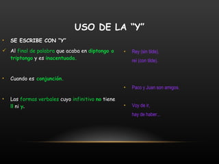 SE ESCRIBE CON “Y” Al  final de palabra  que acaba en  diptongo o triptongo  y es  inacentuada.  Cuando es  conjunción. Las  formas verbales  cuyo  infinitivo  no  tiene  ll  ni  y .   Rey (sin tilde), reí (con tilde). Paco y Juan son amigos. Voy de ir,  hay de haber... USO DE LA “Y” 