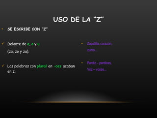 SE ESCRIBE CON “Z” Delante de  a ,  o  y  u (za, zo y zu). Las palabras con  plural  en  –ces  acaban en z. Zapatilla, corazón, zumo... Perdiz – perdices,  Voz – voces... USO DE LA “Z” 
