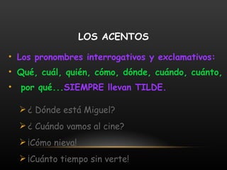LOS ACENTOS Los pronombres interrogativos y exclamativos:  Qué, cuál, quién, cómo, dónde, cuándo, cuánto, por qué... SIEMPRE llevan TILDE. ¿ Dónde está Miguel? ¿ Cuándo vamos al cine? ¡Cómo nieva! ¡Cuánto tiempo sin verte! 