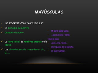 SE ESCRIBE CON “MAYÚSCULA” En  principio de escrito. Después de punto. La  letra inicial  de  nombres propios  y de  libros. Las  abreviaturas de tratamiento: Sr., D., ... Mi perro ladra fuerte. ...salió al cine. Pronto  volvió a casa. Juan, Ana, Rocío... Don Quijote de la Mancha. D. Juan Carlos I. MAYÚSCULAS 