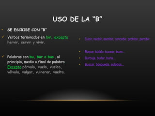 SE ESCRIBE CON “B” Verbos terminados en  bir,  excepto   hervir, servir  y  vivir. Palabras con   bu, bur o bus  ,  al principio, medio o final de palabra .  Excepto   párvulo, vuelo, vuelco, válvula, vulgar, vulnerar, vuelta. Subir, recibir, escribir, concebir, prohibir, percibir. Buque, búfalo, bucear, buzo... Burbuja, burlar, burla... Buscar, búsqueda, autobús... USO DE LA “B” 