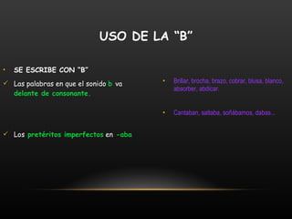 SE ESCRIBE CON “B” Las palabras en que el sonido  b   va  delante de consonante. Los  pretéritos imperfectos  en  -aba Brillar, brocha, brazo, cobrar, blusa, blanco, absorber, abdicar. Cantaban, saltaba, soñábamos, dabas... USO DE LA “B” 