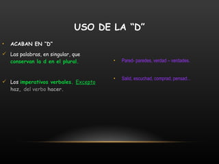 ACABAN EN “D” Las palabras, en singular, que  conservan la d en el plural. Los  imperativos verbales.  Excepto   haz,  del verbo  hacer. Pared- paredes, verdad – verdades. Salid, escuchad, comprad, pensad... USO DE LA “D” 