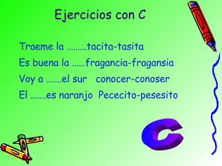 Ejercicios con C Traeme la ………tacita-tasita Es buena la ……fragancia-fragansia Voy a …….el sur  conocer-conoser El …….es naranjo  Pececito-pesesito C 