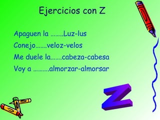 Ejercicios con Z Apaguen la ……..Luz-lus Conejo…….veloz-velos Me duele la…….cabeza-cabesa Voy a ……….almorzar-almorsar Z 