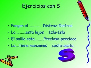 Ejercicios con S Pongan el ………..  Disfraz-Disfras La ……….esta lejos  Izla-Isla El anillo esta……….Precioso-precioco La….tiene manzanas  cesta-sesta S 