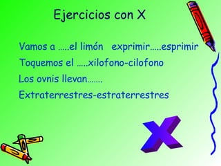 Ejercicios con X Vamos a …..el limón  exprimir…..esprimir Toquemos el …..xilofono-cilofono Los ovnis llevan……. Extraterrestres-estraterrestres X 