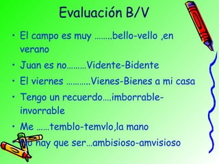 Evaluación B/V El campo es muy ……..bello-vello ,en verano Juan es no………Vidente-Bidente El viernes ………..Vienes-Bienes a mi casa Tengo un recuerdo….imborrable-invorrable Me ……temblo-temvlo,la mano No hay que ser…ambisioso-amvisioso 