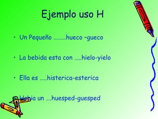 Ejemplo uso H Un Pequeño ………hueco –gueco La bebida esta con …..hielo-yielo Ella es …..histerica-esterica Habia un ….huesped-guesped 