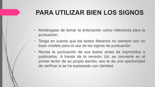 PARA UTILIZAR BIEN LOS SIGNOS
• Absténgase de tomar la entonación como referencia para la
puntuación.
• Tenga en cuenta que los textos literarios no siempre son un
buen modelo para el uso de los signos de puntuación.
• Revise la puntuación de sus textos antes de imprimirlos o
publicarlos. A través de la revisión Ud. se convierte en el
primer lector de su propio escrito; eso le da una oportunidad
de verificar si se ha expresado con claridad.
 