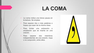 LA COMA
• La coma indica una breve pausa en
la lectura. Se emplea:
• Para separar dos o más palabras o
frases que sean de la misma clase.
• Para limitar una aclaración o
ampliación que se inserta en una
oración.
• Para separar dos miembros
independientes de una oración, haya
o no conjunción, entre ellos.
 