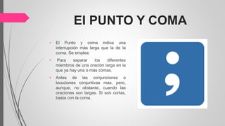 EI PUNTO Y COMA
• El Punto y coma indica una
interrupción más larga que la de la
coma. Se emplea:
• Para separar los diferentes
miembros de una oración larga en la
que ya hay una o más comas.
• Antes de las conjunciones o
locuciones conjuntivas mas, pero,
aunque, no obstante, cuando las
oraciones son largas. Si son cortas,
basta con la coma.
 