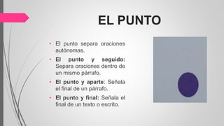 EL PUNTO
• El punto separa oraciones
autónomas.
• El punto y seguido:
Separa oraciones dentro de
un mismo párrafo.
• El punto y aparte: Señala
el final de un párrafo.
• El punto y final: Señala el
final de un texto o escrito.
 