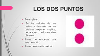 LOS DOS PUNTOS
• Se emplean:
• En los saludos de las
cartas y después de las
palabras expone, suplica,
declara, etc., de los escritos
oficiales.
• Antes de empezar una
enumeración.
• Antes de una cita textual.
 