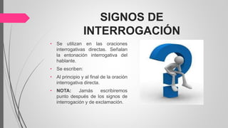 SIGNOS DE
INTERROGACIÓN
• Se utilizan en las oraciones
interrogativas directas. Señalan
la entonación interrogativa del
hablante.
• Se escriben:
• Al principio y al final de la oración
interrogativa directa.
• NOTA: Jamás escribiremos
punto después de los signos de
interrogación y de exclamación.
 