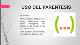 USO DEL PARÉNTESIS
• Se emplea:
• Para encerrar oraciones o
frases aclaratorias que
estén desligadas del
sentido de la oración en la
que se insertan.
• Para encerrar aclaraciones,
como fechas, lugares, etc.
 