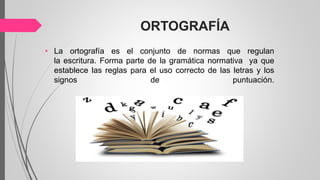 ORTOGRAFÍA
• La ortografía es el conjunto de normas que regulan
la escritura. Forma parte de la gramática normativa ya que
establece las reglas para el uso correcto de las letras y los
signos de puntuación.
 
