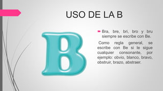 USO DE LA B
 Bra, bre, bri, bro y bru
siempre se escribe con Be.
Como regla general, se
escribe con Be si le sigue
cualquier consonante, por
ejemplo: obvio, blanco, bravo,
obstruir, brazo, abstraer.
 