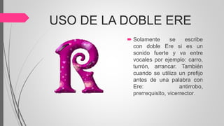 USO DE LA DOBLE ERE
 Solamente se escribe
con doble Ere si es un
sonido fuerte y va entre
vocales por ejemplo: carro,
turrón, arrancar. También
cuando se utiliza un prefijo
antes de una palabra con
Ere: antirrobo,
prerrequisito, vicerrector.
 