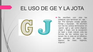 EL USO DE GE Y LA JOTA
 Se escriben con Jota las
palabras que terminan en -aje, -
eje. Por ejemplo: coraje, garaje,
hereje y equipaje. Se escriben
con Ge los verbos terminados en
-igerar, -ger y -gir, como aligerar,
coger y fingir; con la excepción
de tejer y crujir. Llevan Jota las
formas de los verbos que no
tienen Ge ni Jota en el infinitivo,
por ejemplo: de decir, dije,
dijeron; de traer, trajimos,
trajeron.
 