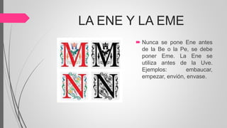 LA ENE Y LA EME
 Nunca se pone Ene antes
de la Be o la Pe, se debe
poner Eme. La Ene se
utiliza antes de la Uve.
Ejemplos: embaucar,
empezar, envión, envase.
 