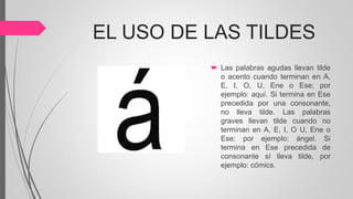 EL USO DE LAS TILDES
 Las palabras agudas llevan tilde
o acento cuando terminan en A,
E, I, O, U, Ene o Ese; por
ejemplo: aquí. Si termina en Ese
precedida por una consonante,
no lleva tilde. Las palabras
graves llevan tilde cuando no
terminan en A, E, I, O U, Ene o
Ese; por ejemplo: ángel. Si
termina en Ese precedida de
consonante sí lleva tilde, por
ejemplo: cómics.
 