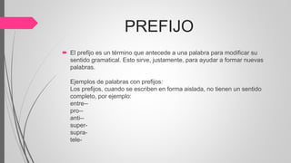 PREFIJO
 El prefijo es un término que antecede a una palabra para modificar su
sentido gramatical. Esto sirve, justamente, para ayudar a formar nuevas
palabras.
Ejemplos de palabras con prefijos:
Los prefijos, cuando se escriben en forma aislada, no tienen un sentido
completo, por ejemplo:
entre--
pro--
anti--
super-
supra-
tele-
 