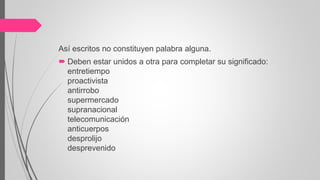 Así escritos no constituyen palabra alguna.
 Deben estar unidos a otra para completar su significado:
entretiempo
proactivista
antirrobo
supermercado
supranacional
telecomunicación
anticuerpos
desprolijo
desprevenido
 