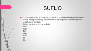 SUFIJO
 Concepto de sufijo: El sufijo es un término, a diferencia del prefijo, que va
escrito en la parte final y no al comienzo de un palabra para modificar y
completar su sentido.
Sufijos escritos en forma aislada.
-ario
-azgo
-ble
-ción
-ismo
-ito
-triz
 