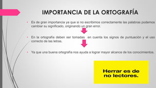 IMPORTANCIA DE LA ORTOGRAFÍA
• Es de gran importancia ya que si no escribimos correctamente las palabras podemos
cambiar su significado, originando un gran error.
• En la ortografía deben ser tomadas en cuenta los signos de puntuación y el uso
correcto de las letras.
• Ya que una buena ortografía nos ayuda a lograr mayor alcance de los conocimientos.
 