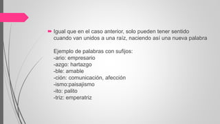  Igual que en el caso anterior, solo pueden tener sentido
cuando van unidos a una raíz, naciendo así una nueva palabra
Ejemplo de palabras con sufijos:
-ario: empresario
-azgo: hartazgo
-ble: amable
-ción: comunicación, afección
-ismo:paisajismo
-ito: palito
-triz: emperatriz
 