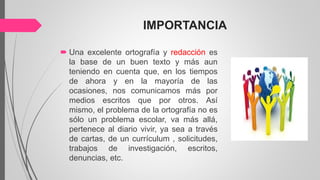 IMPORTANCIA
 Una excelente ortografía y redacción es
la base de un buen texto y más aun
teniendo en cuenta que, en los tiempos
de ahora y en la mayoría de las
ocasiones, nos comunicamos más por
medios escritos que por otros. Así
mismo, el problema de la ortografía no es
sólo un problema escolar, va más allá,
pertenece al diario vivir, ya sea a través
de cartas, de un currículum , solicitudes,
trabajos de investigación, escritos,
denuncias, etc.
 