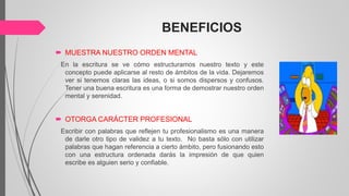 BENEFICIOS
 MUESTRA NUESTRO ORDEN MENTAL
En la escritura se ve cómo estructuramos nuestro texto y este
concepto puede aplicarse al resto de ámbitos de la vida. Dejaremos
ver si tenemos claras las ideas, o si somos dispersos y confusos.
Tener una buena escritura es una forma de demostrar nuestro orden
mental y serenidad.
 OTORGA CARÁCTER PROFESIONAL
Escribir con palabras que reflejen tu profesionalismo es una manera
de darle otro tipo de validez a tu texto. No basta sólo con utilizar
palabras que hagan referencia a cierto ámbito, pero fusionando esto
con una estructura ordenada darás la impresión de que quien
escribe es alguien serio y confiable.
 