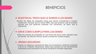 BENEFICIOS
 MUESTRA EL TRATO QUE LE DAMOS A LOS DEMÁS
Escribir sin faltas de ortografía indica que damos importancia a nuestro
interlocutor. Aunque sea un breve SMS, hay que procurar que el receptor
perciba que nos hacemos entender con corrección, es decir, que lo
valoramos.
 SIRVE COMO EJEMPLO PARA LOS DEMÁS
Evitar los errores de ortografía es una forma de servir como ejemplo para
los demás. No difundir errores ayuda a preservar nuestra lengua.
 BRINDA SEGURIDAD
Cuando no sabemos expresarnos bien con la escritura, sentimos ansiedad
y temor en múltiples situaciones. Saber que cuentas con las herramientas
necesarias para expresarte de forma correcta te brindará seguridad.
 