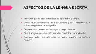 ASPECTOS DE LA LENGUA ESCRITA
• Procurar que la presentación sea agradable y limpia.
• Utiliza adecuadamente las mayúsculas y las minúsculas, y
cuidar en general la ortografía.
• Emplear con corrección los signos de puntuación.
• Si el trabajo es manuscrito, escribir con letra clara y legible.
• Respetar todas las márgenes (superior, inferior, izquierdo y
derecho)
 