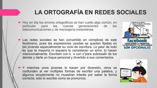 LA ORTOGRAFÍA EN REDES SOCIALES
 Hoy en día los errores ortográficos se han vuelto algo común, en
particular para las nuevas generaciones de las
telecomunicaciones y de mensajería instantánea.
 Las redes sociales se han convertido en cómplices de este
fenómeno, pues las expresiones usadas se quedan fijadas en
los jóvenes especialmente su vicio de escritura. Lo peor de todo
es que la mayoría ni siquiera lo consideran un error, lo hacen
intencionalmente. Escriben con k o con z”para sobresalir de los
demás y darle un toque personal y divertido a sus comentarios.
 Y mientras unos jóvenes lo hacen por diversión, otros se
confunden al ver múltiples formas de escribir una palabra, y
algunos simplemente no muestran interés por saber la forma
correcta, sólo lo escribe como se pronuncia.
 