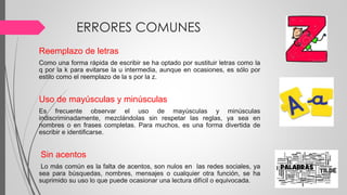 ERRORES COMUNES
Reemplazo de letras
Como una forma rápida de escribir se ha optado por sustituir letras como la
q por la k para evitarse la u intermedia, aunque en ocasiones, es sólo por
estilo como el reemplazo de la s por la z.
Uso de mayúsculas y minúsculas
Es frecuente observar el uso de mayúsculas y minúsculas
indiscriminadamente, mezclándolas sin respetar las reglas, ya sea en
nombres o en frases completas. Para muchos, es una forma divertida de
escribir e identificarse.
Sin acentos
Lo más común es la falta de acentos, son nulos en las redes sociales, ya
sea para búsquedas, nombres, mensajes o cualquier otra función, se ha
suprimido su uso lo que puede ocasionar una lectura difícil o equivocada.
 