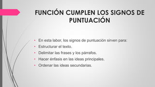 FUNCIÓN CUMPLEN LOS SIGNOS DE
PUNTUACIÓN
• En esta labor, los signos de puntuación sirven para:
• Estructurar el texto.
• Delimitar las frases y los párrafos.
• Hacer énfasis en las ideas principales.
• Ordenar las ideas secundarias.
 