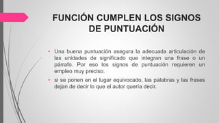 FUNCIÓN CUMPLEN LOS SIGNOS
DE PUNTUACIÓN
• Una buena puntuación asegura la adecuada articulación de
las unidades de significado que integran una frase o un
párrafo. Por eso los signos de puntuación requieren un
empleo muy preciso.
• si se ponen en el lugar equivocado, las palabras y las frases
dejan de decir lo que el autor quería decir.
 