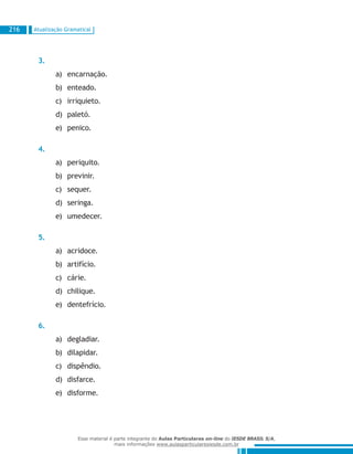 Atualização Gramatical216
3.
encarnação.a)	
enteado.b)	
irriquieto.c)	
paletó.d)	
penico.e)	
4.
periquito.a)	
previnir.b)	
sequer.c)	
seringa.d)	
umedecer.e)	
5.
acridoce.a)	
artifício.b)	
cárie.c)	
chilique.d)	
dentefrício.e)	
6.
degladiar.a)	
dilapidar.b)	
dispêndio.c)	
disfarce.d)	
disforme.e)	
Esse material é parte integrante do Aulas Particulares on-line do IESDE BRASIL S/A,
mais informações www.aulasparticularesiesde.com.br
 