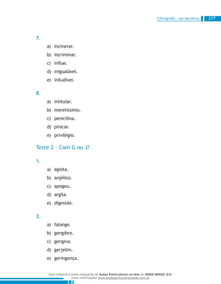 Ortografia – uso das letras 217
7.
incinerar.a)	
incriminar.b)	
influe.c)	
inigualável.d)	
iniludível.e)	
8.
intitular.a)	
meretíssimo.b)	
penicilina.c)	
pinicar.d)	
privilégio.e)	
Teste 2 – Com G ou J?
1.
agiota.a)	
anjélico.b)	
apogeu.c)	
argila.d)	
digestão.e)	
2.
falange.a)	
gengibre.b)	
gengiva.c)	
gerjelim.d)	
geringonça.e)	
Esse material é parte integrante do Aulas Particulares on-line do IESDE BRASIL S/A,
mais informações www.aulasparticularesiesde.com.br
 