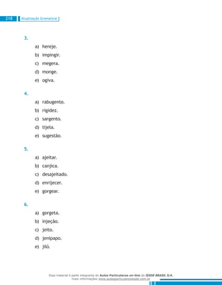 Atualização Gramatical218
3.
hereje.a)	
impingir.b)	
megera.c)	
monge.d)	
ogiva.e)	
4.
rabugento.a)	
rigidez.b)	
sargento.c)	
tijela.d)	
sugestão.e)	
5.
ajeitar.a)	
canjica.b)	
desajeitado.c)	
enrijecer.d)	
gorgear.e)	
6.
gorgeta.a)	
injeção.b)	
jeito.c)	
jenipapo.d)	
jiló.e)	
Esse material é parte integrante do Aulas Particulares on-line do IESDE BRASIL S/A,
mais informações www.aulasparticularesiesde.com.br
 
