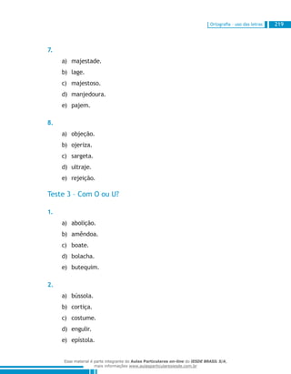 Ortografia – uso das letras 219
7.
majestade.a)	
lage.b)	
majestoso.c)	
manjedoura.d)	
pajem.e)	
8.
objeção.a)	
ojeriza.b)	
sargeta.c)	
ultraje.d)	
rejeição.e)	
Teste 3 – Com O ou U?
1.
abolição.a)	
amêndoa.b)	
boate.c)	
bolacha.d)	
butequim.e)	
2.
bússola.a)	
cortiça.b)	
costume.c)	
engulir.d)	
epístola.e)	
Esse material é parte integrante do Aulas Particulares on-line do IESDE BRASIL S/A,
mais informações www.aulasparticularesiesde.com.br
 