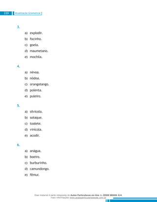 Atualização Gramatical220
3.
explodir.a)	
focinho.b)	
goela.c)	
maumetano.d)	
mochila.e)	
4.
névoa.a)	
nódoa.b)	
orangotango.c)	
polenta.d)	
puleiro.e)	
5.
silvícola.a)	
sotaque.b)	
toalete.c)	
vinícola.d)	
acodir.e)	
6.
anágua.a)	
boeiro.b)	
burburinho.c)	
camundongo.d)	
fêmur.e)	
Esse material é parte integrante do Aulas Particulares on-line do IESDE BRASIL S/A,
mais informações www.aulasparticularesiesde.com.br
 