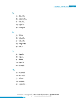 Ortografia – uso das letras 221
7.
glândula.a)	
jaboticaba.b)	
rebuliço.c)	
supetão.d)	
surrupiar.e)	
8.
táboa.a)	
tabuada.b)	
tabuleta.c)	
cinquenta.d)	
curtir.e)	
9.
cúpula.a)	
cópula.b)	
lóbolo.c)	
cutucar.d)	
embutir.e)	
10.
muamba.a)	
usofruto.b)	
trégua.c)	
pérgula.d)	
escapulir.e)	
Esse material é parte integrante do Aulas Particulares on-line do IESDE BRASIL S/A,
mais informações www.aulasparticularesiesde.com.br
 