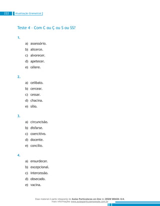 Atualização Gramatical222
Teste 4 – Com C ou Ç ou S ou SS?
1.
assessório.a)	
alicerce.b)	
alvorecer.c)	
apetecer.d)	
célere.e)	
2.
celibato.a)	
cercear.b)	
cessar.c)	
chacina.d)	
sílio.e)	
3.
circuncisão.a)	
disfarse.b)	
coercitivo.c)	
docente.d)	
concílio.e)	
4.
ensurdecer.a)	
excepcional.b)	
intercessão.c)	
obsecado.d)	
vacina.e)	
Esse material é parte integrante do Aulas Particulares on-line do IESDE BRASIL S/A,
mais informações www.aulasparticularesiesde.com.br
 