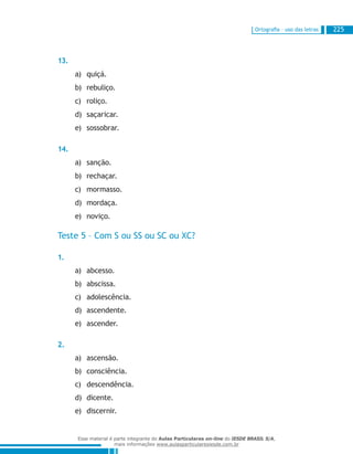 Ortografia – uso das letras 225
13.
quiçá.a)	
rebuliço.b)	
roliço.c)	
saçaricar.d)	
sossobrar.e)	
14.
sanção.a)	
rechaçar.b)	
mormasso.c)	
mordaça.d)	
noviço.e)	
Teste 5 – Com S ou SS ou SC ou XC?
1.
abcesso.a)	
abscissa.b)	
adolescência.c)	
ascendente.d)	
ascender.e)	
2.
ascensão.a)	
consciência.b)	
descendência.c)	
dicente.d)	
discernir.e)	
Esse material é parte integrante do Aulas Particulares on-line do IESDE BRASIL S/A,
mais informações www.aulasparticularesiesde.com.br
 