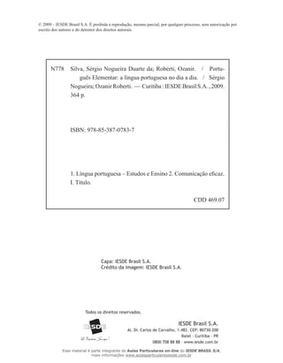 IESDE Brasil S.A.
Al. Dr. Carlos de Carvalho, 1.482. CEP: 80730-200
Batel – Curitiba – PR
0800 708 88 88 – www.iesde.com.br
Todos os direitos reservados.
© 2009 – IESDE Brasil S.A. É proibida a reprodução, mesmo parcial, por qualquer processo, sem autorização por
escrito dos autores e do detentor dos direitos autorais.
N778 Silva, Sérgio Nogueira Duarte da; Roberti, Ozanir. / Portu-
guês Elementar: a língua portuguesa no dia a dia. / Sérgio
Nogueira; Ozanir Roberti. — Curitiba:IESDEBrasilS.A.,2009.
364 p.
ISBN: 978-85-387-0783-7
1. Língua portuguesa – Estudos e Ensino 2. Comunicação eficaz.
I. Título.
CDD 469.07
Capa: IESDE Brasil S.A.
Crédito da imagem: IESDE Brasil S.A.
Esse material é parte integrante do Aulas Particulares on-line do IESDE BRASIL S/A,
mais informações www.aulasparticularesiesde.com.br
 
